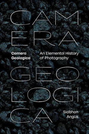 Camera Geologica : An Elemental History of Photography - Siobhan Angus