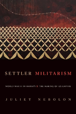 Settler Militarism : World War II in Hawai'i and the Making of US Empire - Juliet Nebolon