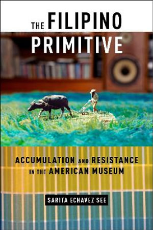 The Filipino Primitive : Accumulation and Resistance in the American Museum - Sarita Echavez See