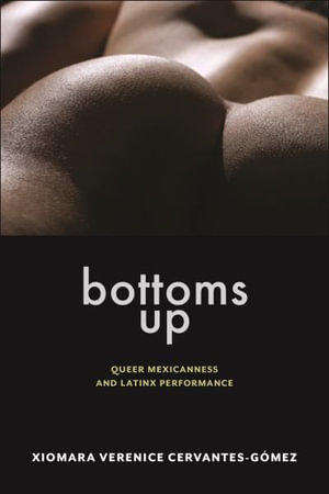 Bottoms Up : Queer Mexicanness and Latinx Performance - Xiomara Verenice Cervantes-Gomez