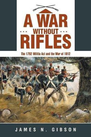 A War without Rifles : The 1792 Militia Act and the War of 1812 - James N. Gibson