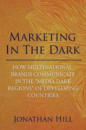 Marketing in the Dark : How Multinational Brands Communicate in the "Media Dark Regions" of Developing Countries - Jonathan Hill