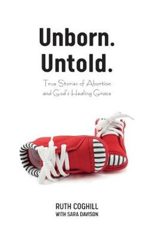 Unborn. Untold. : True Stories of Abortion and God's Healing Grace - Ruth Coghill