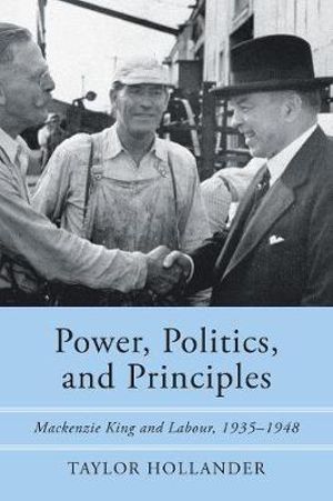 Power, Politics, and Principles : Mackenzie King and Labour, 1935-1948 - Taylor Hollander