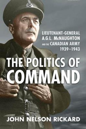 Politics of Command : Lieutenant-General A.G.L. McNaughton and the Canadian Army, 1939-1943 - John Nelson Rickard