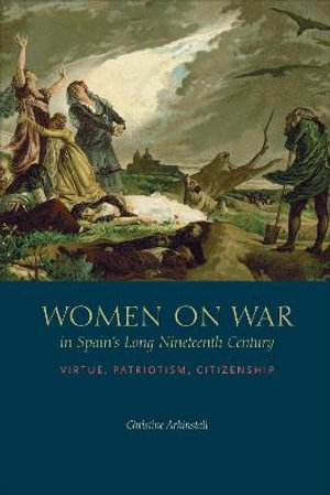 Women on War in Spain's Long Nineteenth Century : Virtue, Patriotism, Citizenship - Christine Arkinstall