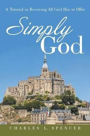 Simply God : A Tutorial in Receiving All God Has to Offer - Charles L. Spencer