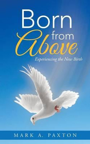 Born from Above : Experiencing the New Birth - Mark a. Paxton