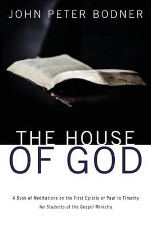 The House of God : A Book of Meditations on the First Epistle of Paul to Timothy for Students of the Gospel Ministry - Rev. John Peter Bodner