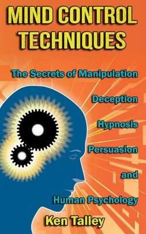 Mind Control Techniques : The Secrets of Manipulation, Deception, Hypnosis, Persuasion, and Human Psychology - Ken Talley