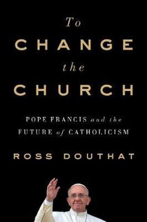 To Change the Church : Pope Francis and the Future of Catholicism - Ross Douthat