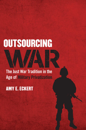 Outsourcing War : The Just War Tradition in the Age of Military Privatization - Amy E. Eckert