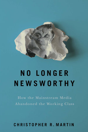 No Longer Newsworthy : How the Mainstream Media Abandoned the Working Class - Christopher R. Martin