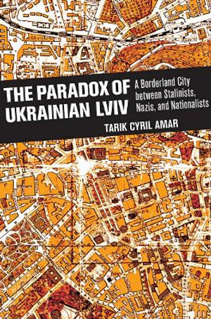 The Paradox of Ukrainian Lviv : A Borderland City between Stalinists, Nazis, and Nationalists - Tarik Cyril Amar