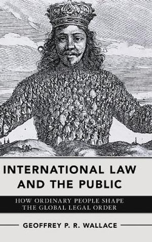 International Law and the Public : How Ordinary People Shape the Global Legal Order - Geoffrey P. R. Wallace