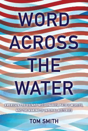 Word across the Water : American Protestant Missionaries, Pacific Worlds, and the Making of Imperial Histories - Tom Smith