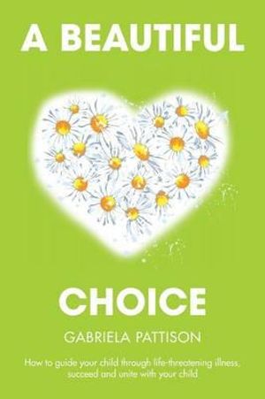 A Beautiful Choice : How to Guide Your Child Through Life-Threatening Illness, Succeed and Connect With Your Child - Gabriela Pattison