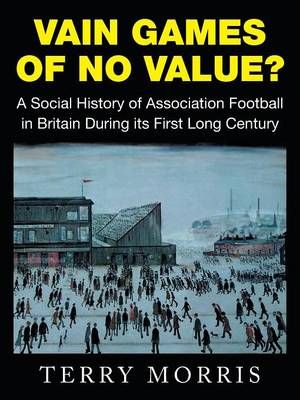 Vain Games of No Value? : A Social History of Association Football in Britain During its First Long Century - Terry Morris