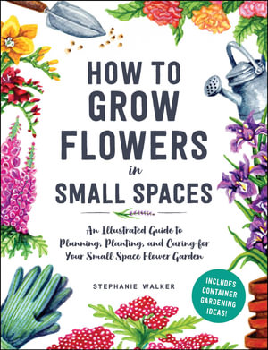 How to Grow Flowers in Small Spaces : An Illustrated Guide to Planning, Planting, and Caring for Your Small Space Flower Garden - Stephanie Walker