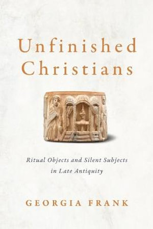 Unfinished Christians : Ritual Objects and Silent Subjects in Late Antiquity - Georgia Frank