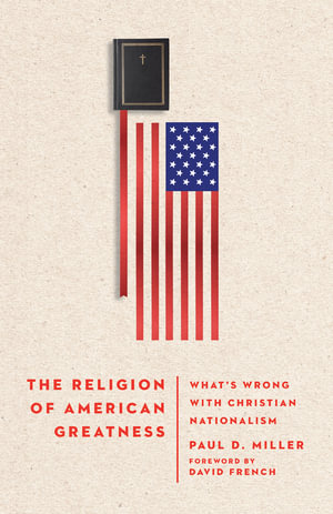 The Religion of American Greatness - What's Wrong with Christian Nationalism - Paul D. Miller