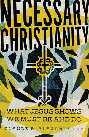 Necessary Christianity : What Jesus Shows We Must Be and Do - Claude R. Alexander Jr.