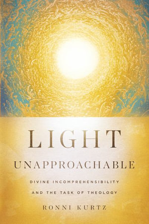 Light Unapproachable : Divine Incomprehensibility and the Task of Theology - Ronni Kurtz