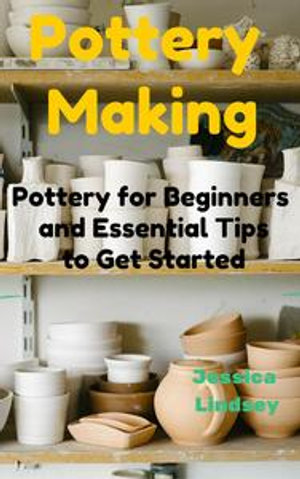 Pottery Making : Pottery for Beginners and Essential Tips to Get Started - Jessica Lindsey