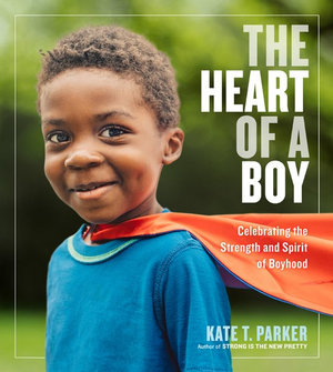 The Heart Of A Boy : Celebrating The Strength And Spirit Of Boyhood - Kate T. Parker