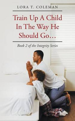 Train Up A Child In The Way He Should Go... : Book 2 of the Integrity Series - Lora T. Coleman