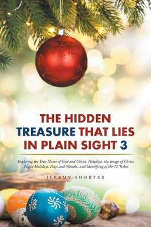 The Hidden Treasure That Lies in Plain Sight 3 : Exploring the True Name of God and Christ, Holydays, the Image of Christ, Pagan Holidays, Days and Months, and Identifying of the 12 Tribes - Jeremy Shorter