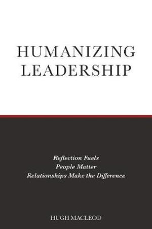 Humanizing Leadership : Reflection Fuels, People Matter, Relationships Make The Difference - Hugh MacLeod