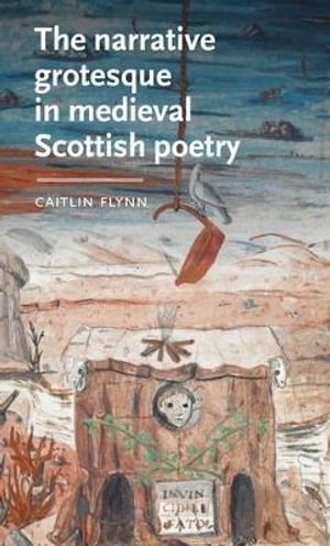 The narrative grotesque in medieval Scottish poetry : Manchester Medieval Literature and Culture - Caitlin Flynn