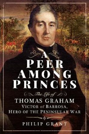 Peer Among Princes : Life of Thomas Graham, Victor of Barrosa, Hero of the Peninsular War - Philip Grant