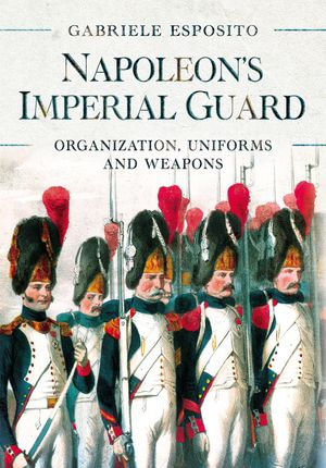 Napoleon's Imperial Guard : Organization, Uniforms and Weapons - Gabriele Esposito