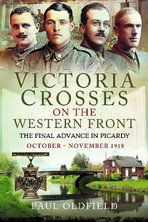 Victoria Crosses on the Western Front - The Final Advance in Picardy : October - November 1918 - PAUL OLDFIELD