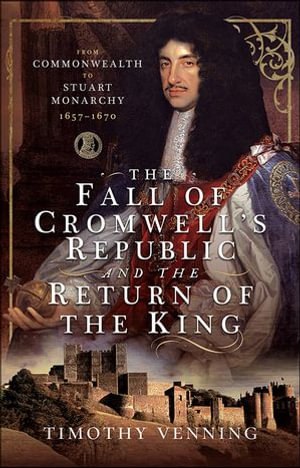 The Fall of Cromwell's Republic and the Return of the King : From Commonwealth to Stuart Monarchy, 1657-1670 - Timothy Venning