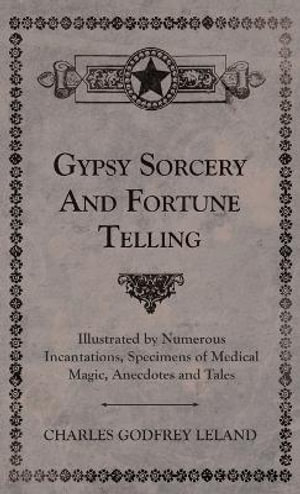 Gypsy Sorcery and Fortune Telling - Illustrated by Numerous Incantations, Specimens of Medical Magic, Anecdotes and Tales - Charles Godfrey Leland