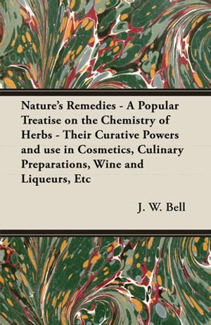 Nature's Remedies - A Popular Treatise on the Chemistry of Herbs - Their Curative Powers and use in Cosmetics, Culinary Preparations, Wine and Liqueurs, Etc - J. W. Bell