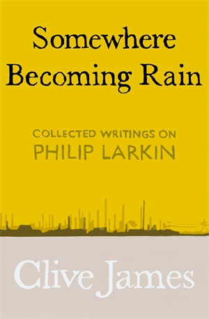 Somewhere Becoming Rain : Collected Writings on Philip Larkin - Clive James