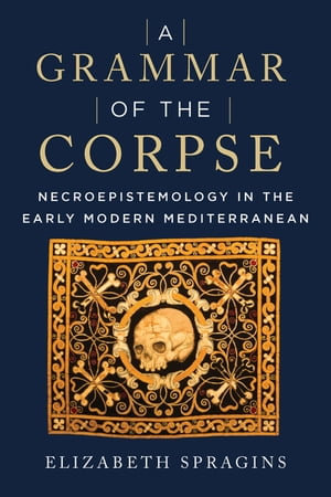 A Grammar of the Corpse : Necroepistemology in the Early Modern Mediterranean - Elizabeth Spragins