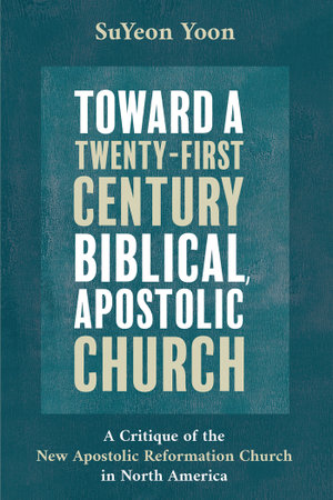 Toward a Twenty-First Century Biblical, Apostolic Church : A Critique of the New Apostolic Reformation Church in North America - SuYeon Yoon