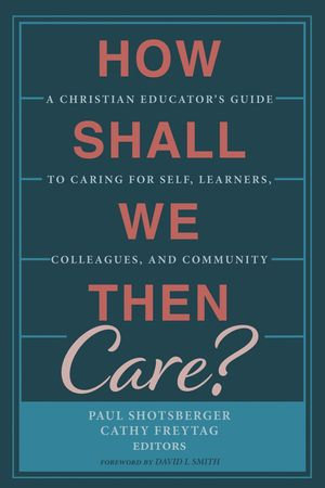 How Shall We Then Care? : A Christian Educator's Guide to Caring for Self, Learners, Colleagues, and Community - Paul Shotsberger