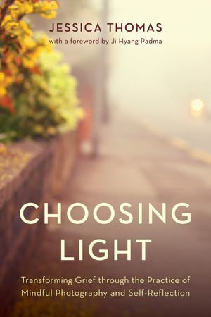 Choosing Light : Transforming Grief through the Practice of Mindful Photography and Self-Reflection - Jessica Thomas