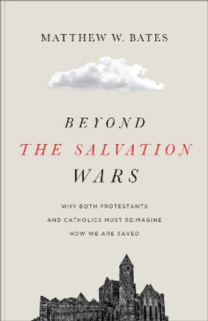 Beyond the Salvation Wars : Why Both Protestants and Catholics Must Reimagine How We Are Saved - Matthew W. Bates