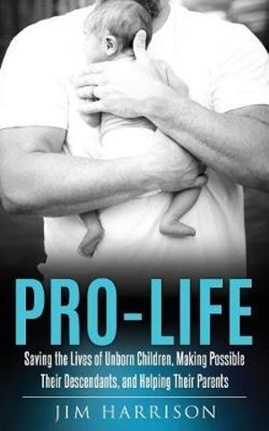 Pro-Life : Saving the Lives of Unborn Children, Making Possible Their Descendants, and Helping Their Parents - Jim Harrison