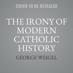 The Irony of Modern Catholic History : How the Church Rediscovered Itself and Challenged the Modern World to Reform - George Weigel