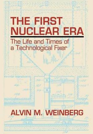 The First Nuclear Era : The Life and Times of Nuclear Fixer - Alvin M. Weinberg