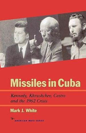 Missiles in Cuba : Kennedy, Khrushchev, Castro and the 1962 Crisis :  Kennedy, Khrushchev, Castro and the 1962 Crisis - Mark J. White