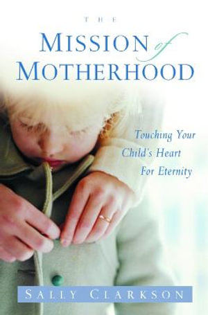 The Mission of Motherhood : Touching Your Child's Heart of Eternity - Sally Clarkson